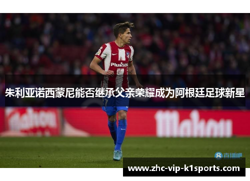 朱利亚诺西蒙尼能否继承父亲荣耀成为阿根廷足球新星 朱利亚诺西蒙尼能否继承父亲荣耀成为阿根廷足球新星
