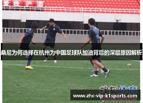 桑尼为何选择在杭州为中国足球队加油背后的深层原因解析
