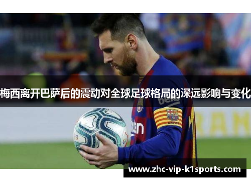 梅西离开巴萨后的震动对全球足球格局的深远影响与变化