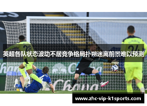 英超各队状态波动不居竞争格局扑朔迷离前景难以预测