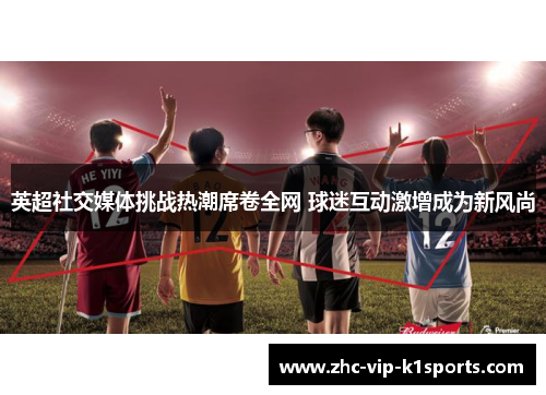 英超社交媒体挑战热潮席卷全网 球迷互动激增成为新风尚